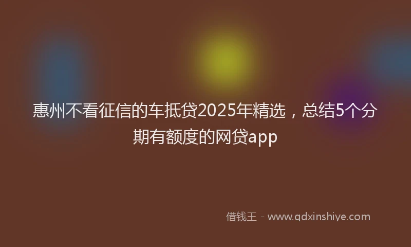 惠州不看征信的车抵贷2025年精选，总结5个分期有额度的网贷app