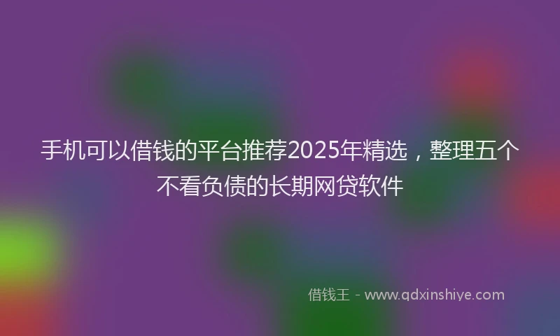手机可以借钱的平台推荐2025年精选，整理五个不看负债的长期网贷软件