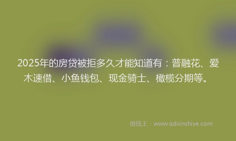 2025年的房贷被拒多久才能知道有：普融花、爱木速借、小鱼钱包、现金骑士、橄榄分期等。