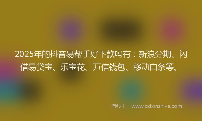 2025年的抖音易帮手好下款吗有：新浪分期、闪借易贷宝、乐宝花、万信钱包、移动白条等。