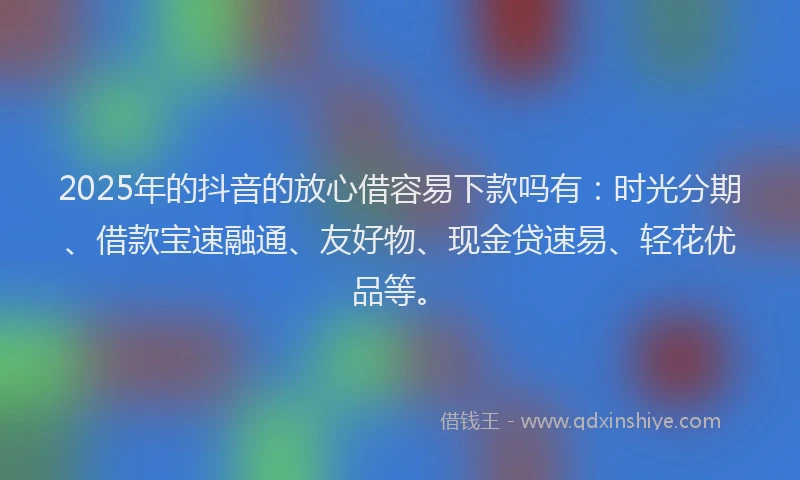 2025年的抖音的放心借容易下款吗有：时光分期、借款宝速融通、友好物、现金贷速易、轻花优品等。