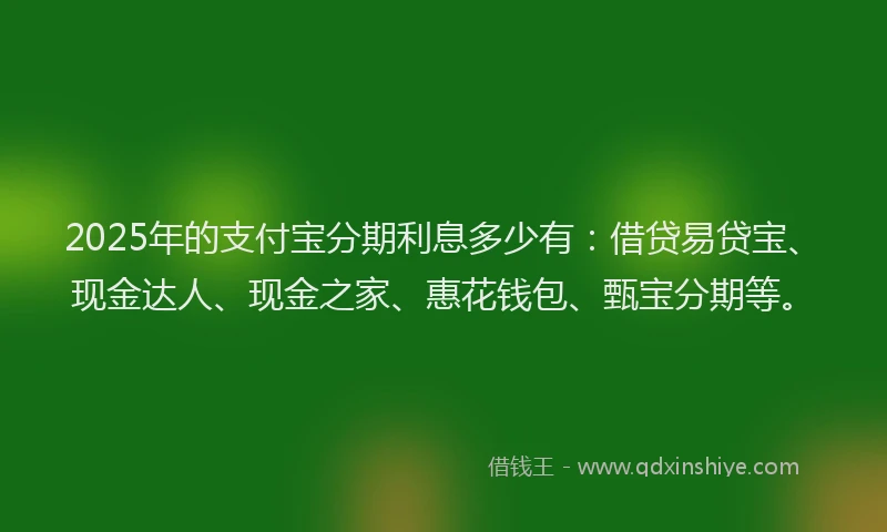 2025年的支付宝分期利息多少有：借贷易贷宝、现金达人、现金之家、惠花钱包、甄宝分期等。