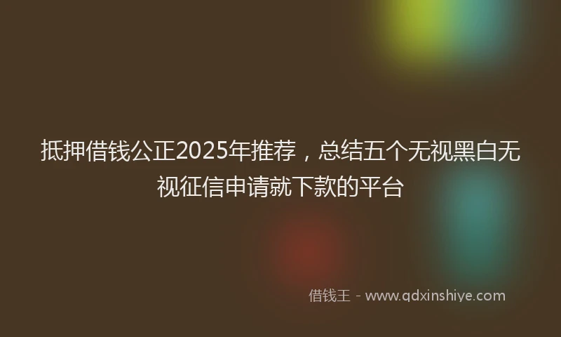 抵押借钱公正2025年推荐，总结五个无视黑白无视征信申请就下款的平台