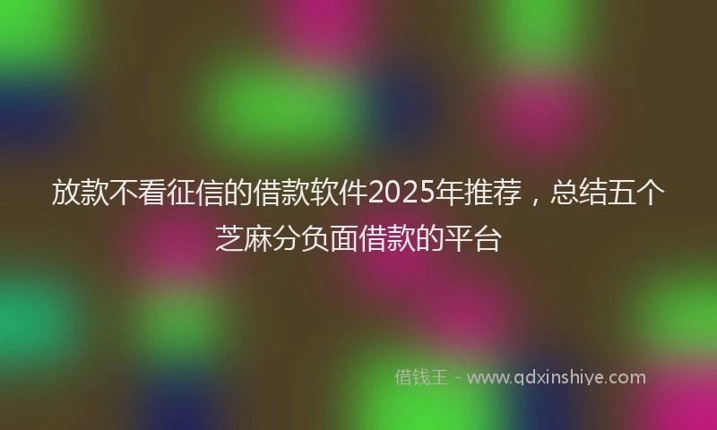 放款不看征信的借款软件2025年推荐，总结五个芝麻分负面借款的平台
