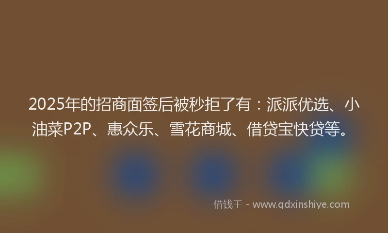 2025年的招商面签后被秒拒了有：派派优选、小油菜P2P、惠众乐、雪花商城、借贷宝快贷等。