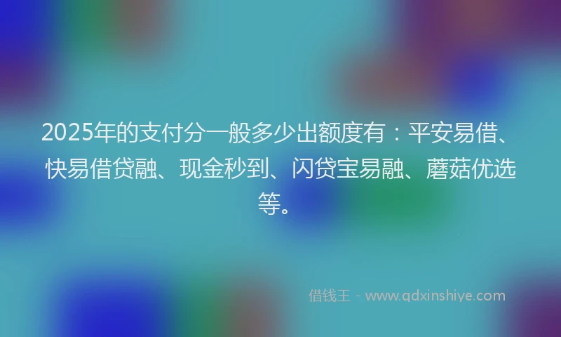 2025年的支付分一般多少出额度有：平安易借、快易借贷融、现金秒到、闪贷宝易融、蘑菇优选等。