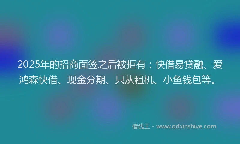 2025年的招商面签之后被拒有：快借易贷融、爱鸿森快借、现金分期、只从租机、小鱼钱包等。