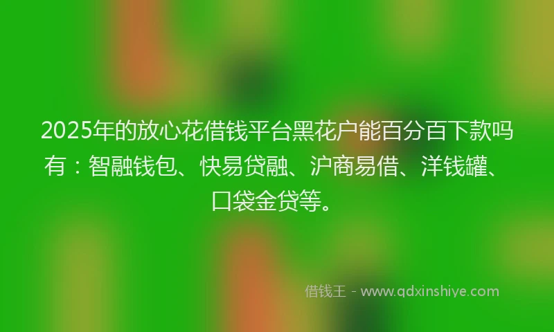 2025年的放心花借钱平台黑花户能百分百下款吗有：智融钱包、快易贷融、沪商易借、洋钱罐、口袋金贷等。