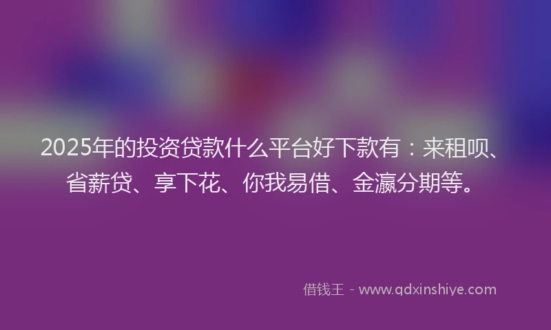 2025年的投资贷款什么平台好下款有：来租呗、省薪贷、享下花、你我易借、金瀛分期等。