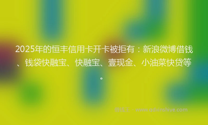 2025年的恒丰信用卡开卡被拒有：新浪微博借钱、钱袋快融宝、快融宝、壹现金、小油菜快贷等。