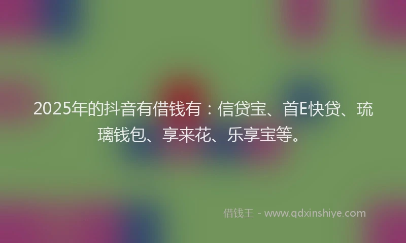 2025年的抖音有借钱有：信贷宝、首E快贷、琉璃钱包、享来花、乐享宝等。