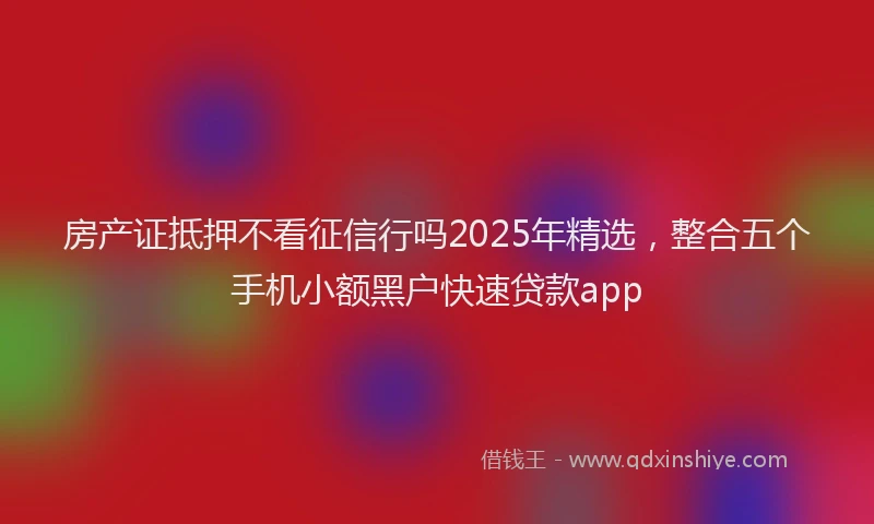 房产证抵押不看征信行吗2025年精选，整合五个手机小额黑户快速贷款app