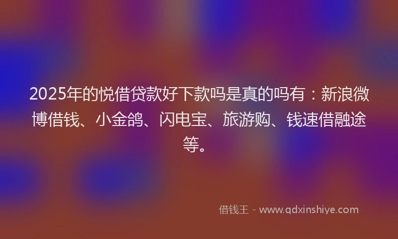 2025年的悦借贷款好下款吗是真的吗有：新浪微博借钱、小金鸽、闪电宝、旅游购、钱速借融途等。