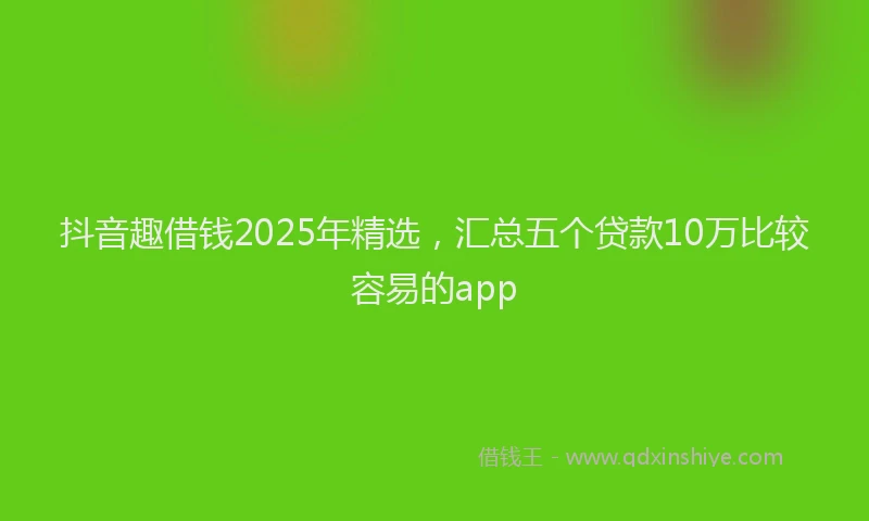 抖音趣借钱2025年精选，汇总五个贷款10万比较容易的app