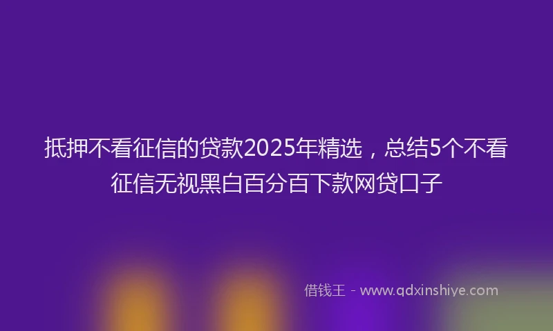 抵押不看征信的贷款2025年精选，总结5个不看征信无视黑白百分百下款网贷口子