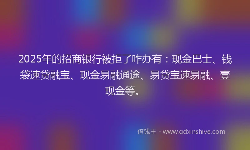 2025年的招商银行被拒了咋办有：现金巴士、钱袋速贷融宝、现金易融通途、易贷宝速易融、壹现金等。
