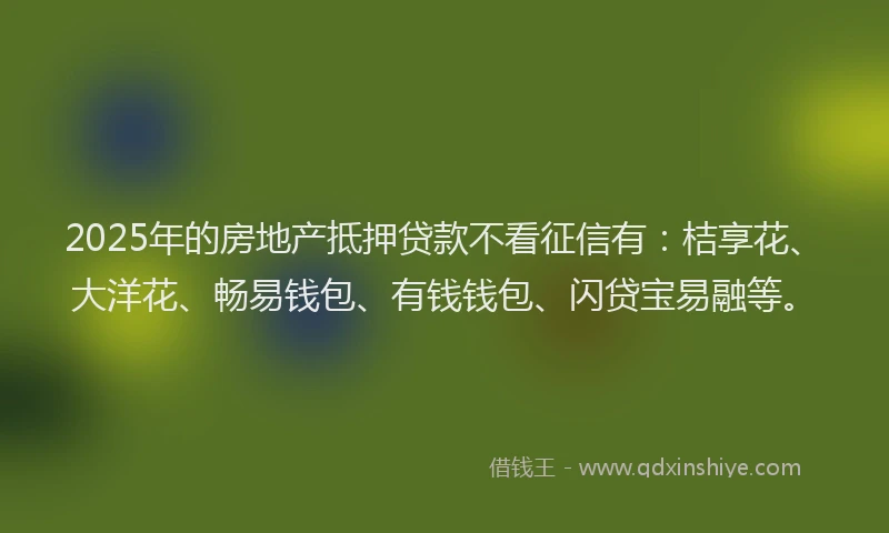 2025年的房地产抵押贷款不看征信有：桔享花、大洋花、畅易钱包、有钱钱包、闪贷宝易融等。