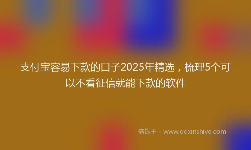 支付宝容易下款的口子2025年精选，梳理5个可以不看征信就能下款的软件