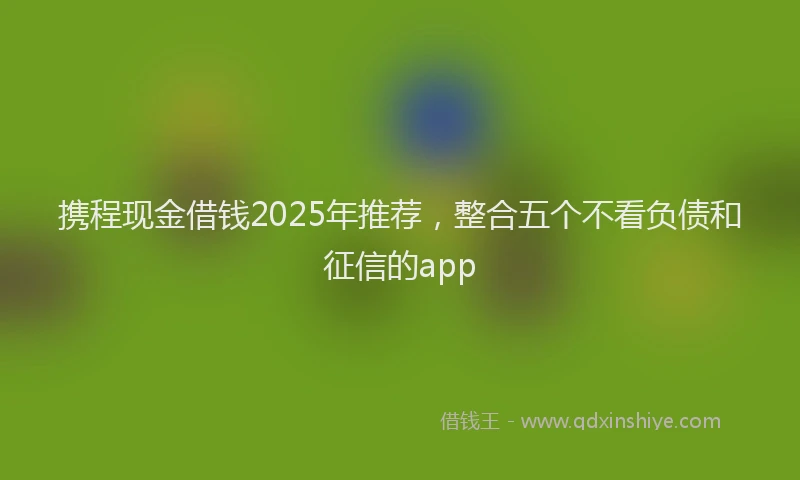 携程现金借钱2025年推荐，整合五个不看负债和征信的app