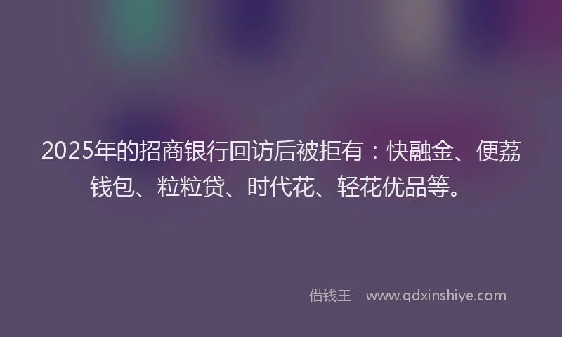 2025年的招商银行回访后被拒有：快融金、便荔钱包、粒粒贷、时代花、轻花优品等。