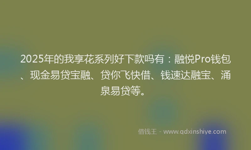 2025年的我享花系列好下款吗有：融悦Pro钱包、现金易贷宝融、贷你飞快借、钱速达融宝、涌泉易贷等。