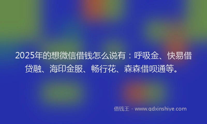 2025年的想微信借钱怎么说有：呼吸金、快易借贷融、海印金服、畅行花、森森借呗通等。