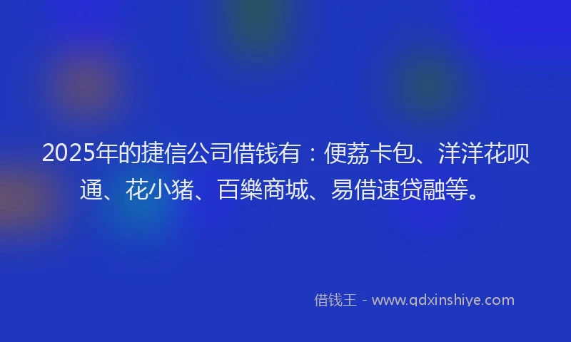 2025年的捷信公司借钱有：便荔卡包、洋洋花呗通、花小猪、百樂商城、易借速贷融等。