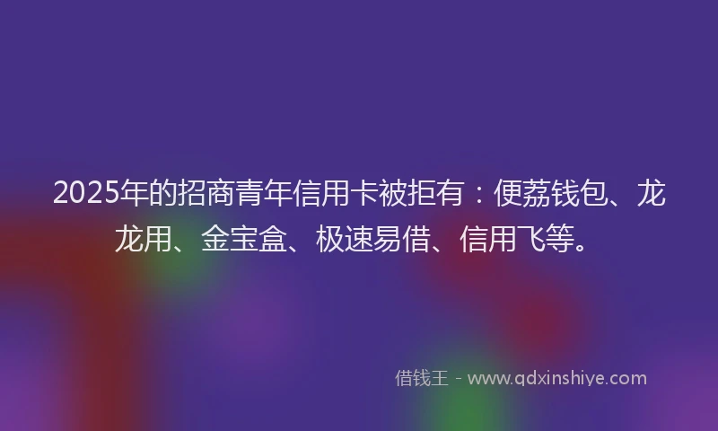 2025年的招商青年信用卡被拒有：便荔钱包、龙龙用、金宝盒、极速易借、信用飞等。