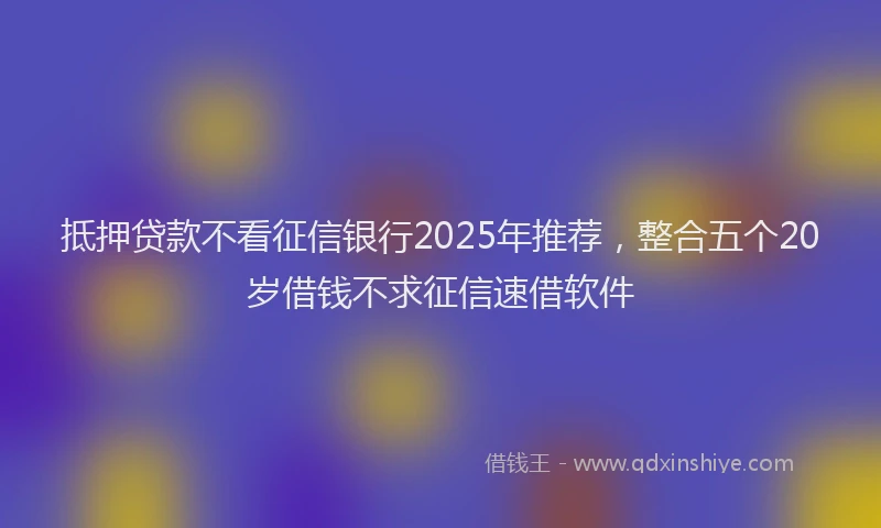 抵押贷款不看征信银行2025年推荐，整合五个20岁借钱不求征信速借软件