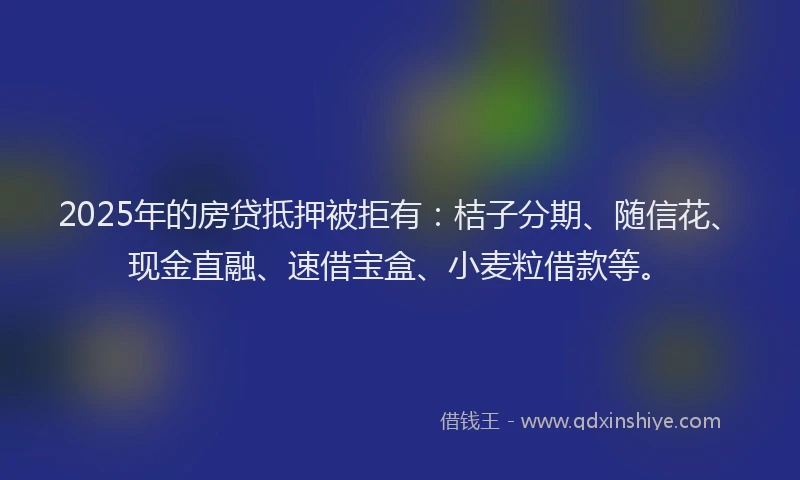2025年的房贷抵押被拒有：桔子分期、随信花、现金直融、速借宝盒、小麦粒借款等。