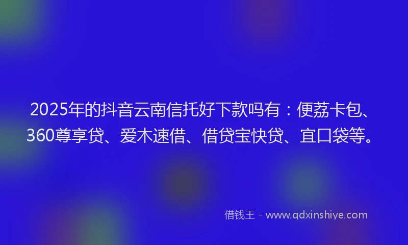 2025年的抖音云南信托好下款吗有：便荔卡包、360尊享贷、爱木速借、借贷宝快贷、宜口袋等。