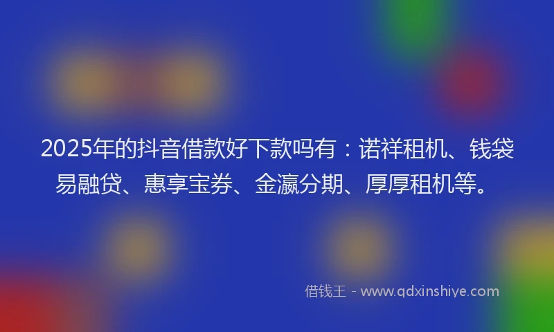 2025年的抖音借款好下款吗有：诺祥租机、钱袋易融贷、惠享宝券、金瀛分期、厚厚租机等。