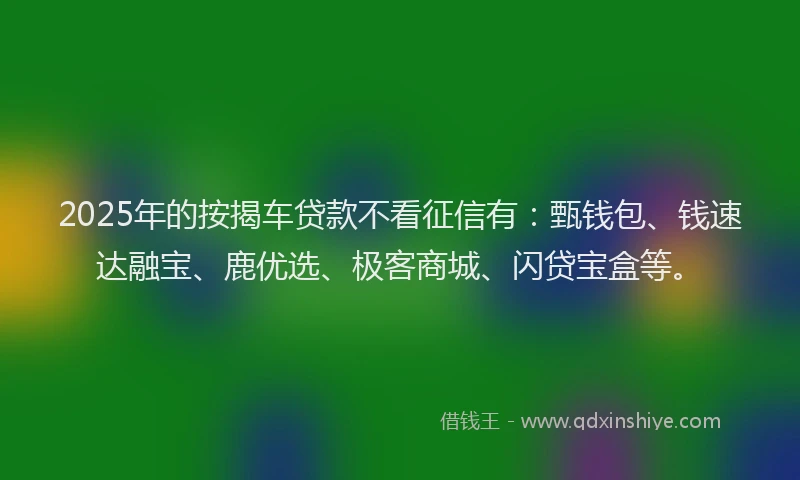 2025年的按揭车贷款不看征信有：甄钱包、钱速达融宝、鹿优选、极客商城、闪贷宝盒等。