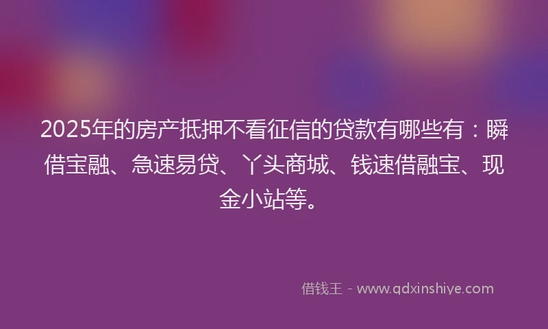 2025年的房产抵押不看征信的贷款有哪些有：瞬借宝融、急速易贷、丫头商城、钱速借融宝、现金小站等。