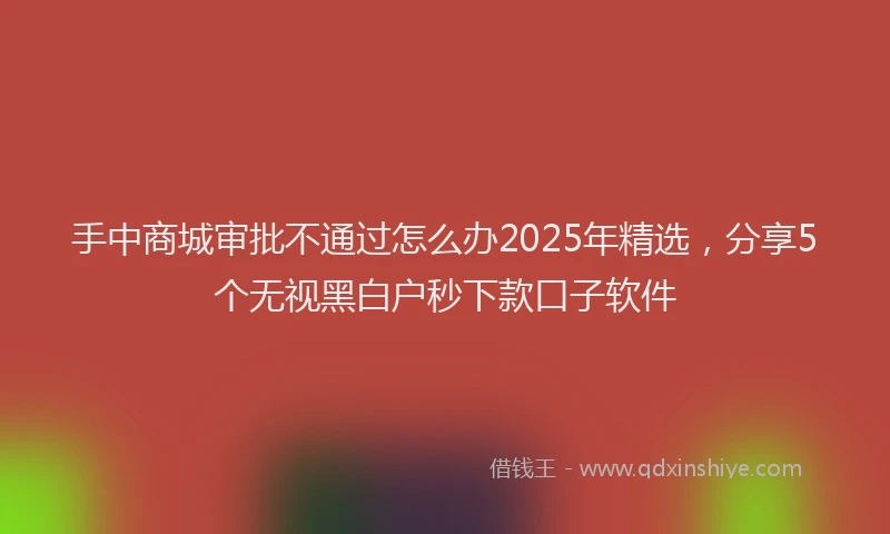 手中商城审批不通过怎么办2025年精选，分享5个无视黑白户秒下款口子软件