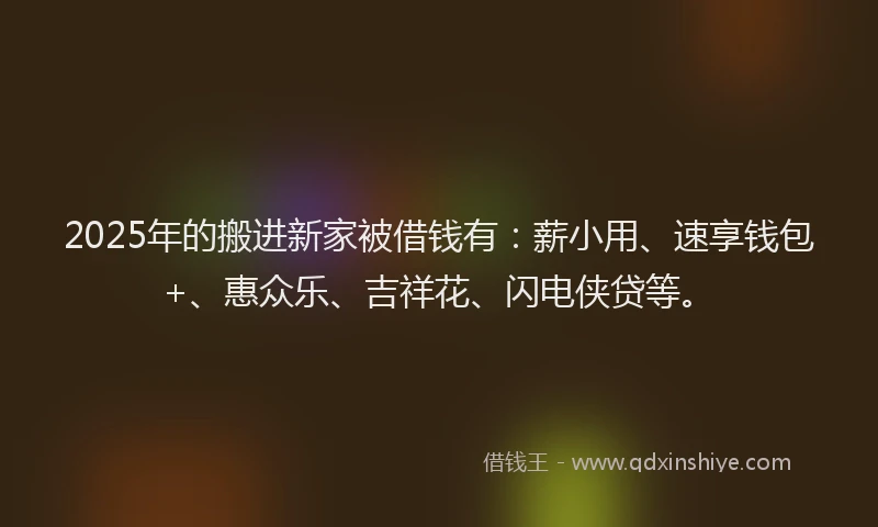 2025年的搬进新家被借钱有：薪小用、速享钱包+、惠众乐、吉祥花、闪电侠贷等。