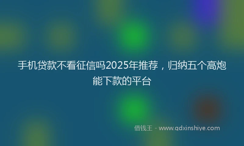 手机贷款不看征信吗2025年推荐，归纳五个高炮能下款的平台