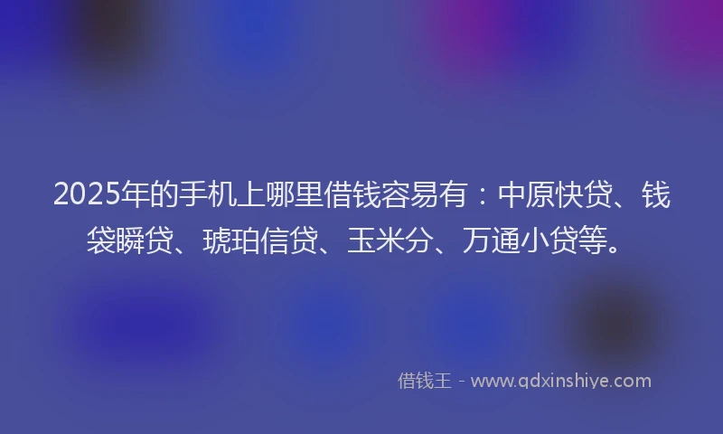 2025年的手机上哪里借钱容易有：中原快贷、钱袋瞬贷、琥珀信贷、玉米分、万通小贷等。
