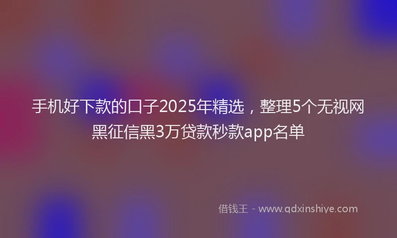 手机好下款的口子2025年精选，整理5个无视网黑征信黑3万贷款秒款app名单