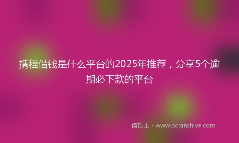 携程借钱是什么平台的2025年推荐，分享5个逾期必下款的平台
