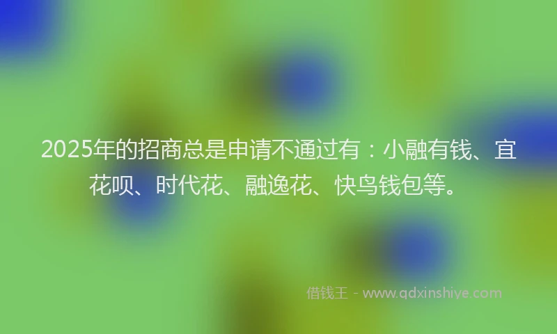 2025年的招商总是申请不通过有：小融有钱、宜花呗、时代花、融逸花、快鸟钱包等。