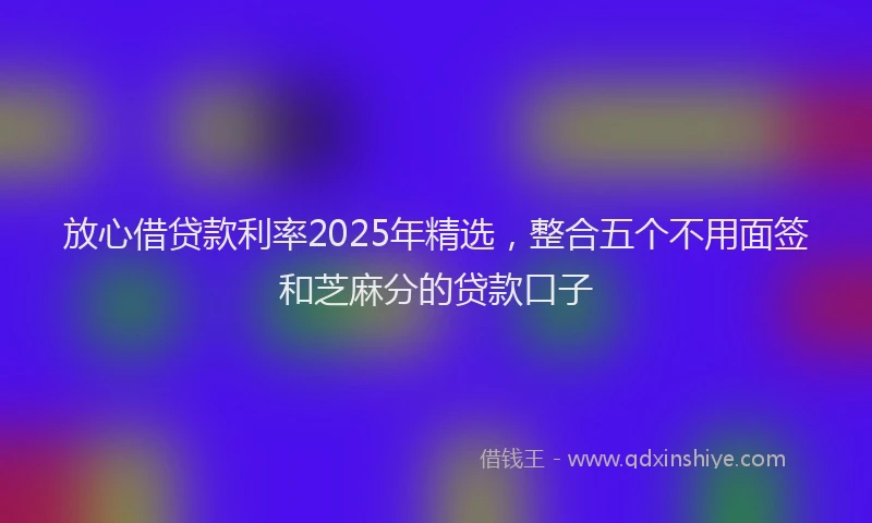 放心借贷款利率2025年精选，整合五个不用面签和芝麻分的贷款口子