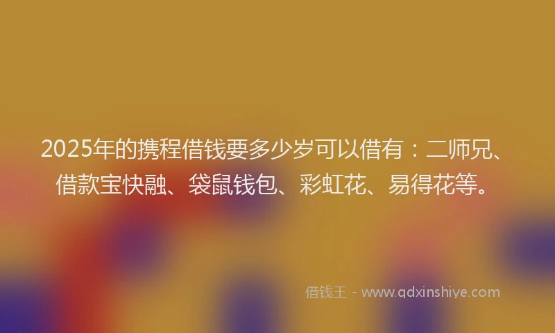 2025年的携程借钱要多少岁可以借有：二师兄、借款宝快融、袋鼠钱包、彩虹花、易得花等。