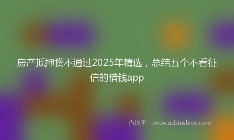 房产抵押贷不通过2025年精选，总结五个不看征信的借钱app
