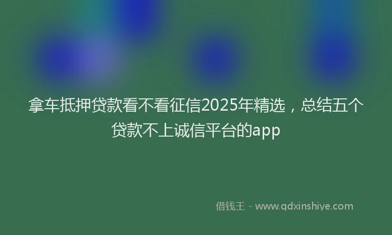 拿车抵押贷款看不看征信2025年精选，总结五个贷款不上诚信平台的app