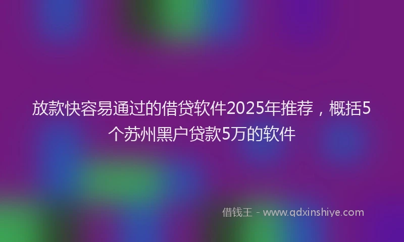 放款快容易通过的借贷软件2025年推荐，概括5个苏州黑户贷款5万的软件