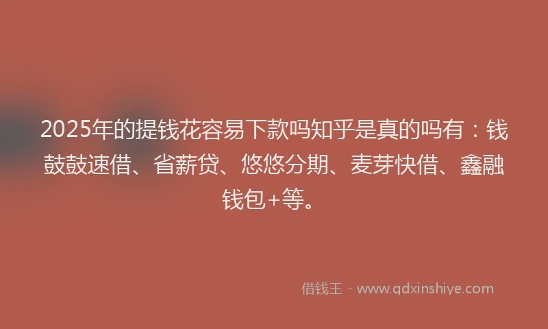 2025年的提钱花容易下款吗知乎是真的吗有：钱鼓鼓速借、省薪贷、悠悠分期、麦芽快借、鑫融钱包+等。