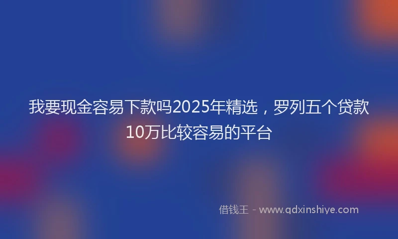 我要现金容易下款吗2025年精选，罗列五个贷款10万比较容易的平台