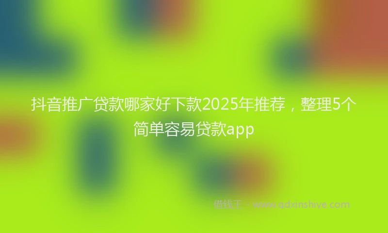 抖音推广贷款哪家好下款2025年推荐，整理5个简单容易贷款app