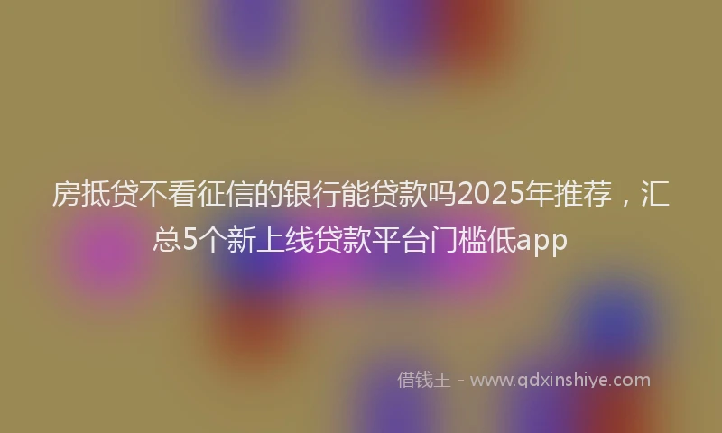 房抵贷不看征信的银行能贷款吗2025年推荐，汇总5个新上线贷款平台门槛低app